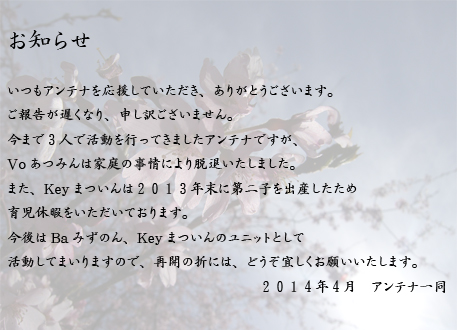 いつもアンテナを応援していただき、ありがとうございます。ご報告が遅くなり、申し訳ございません。今まで３人で活動を行ってきましたアンテナですが、
Voあつみんは家庭の事情により脱退いたしました。また、Keyまついんは２０１３年末に第二子を出産したため
育児休暇をいただいております。今後はBaみずのん、Keyまついんのユニットとして活動してまいりますので、再開の折には、どうぞ宜しくお願いいたします。